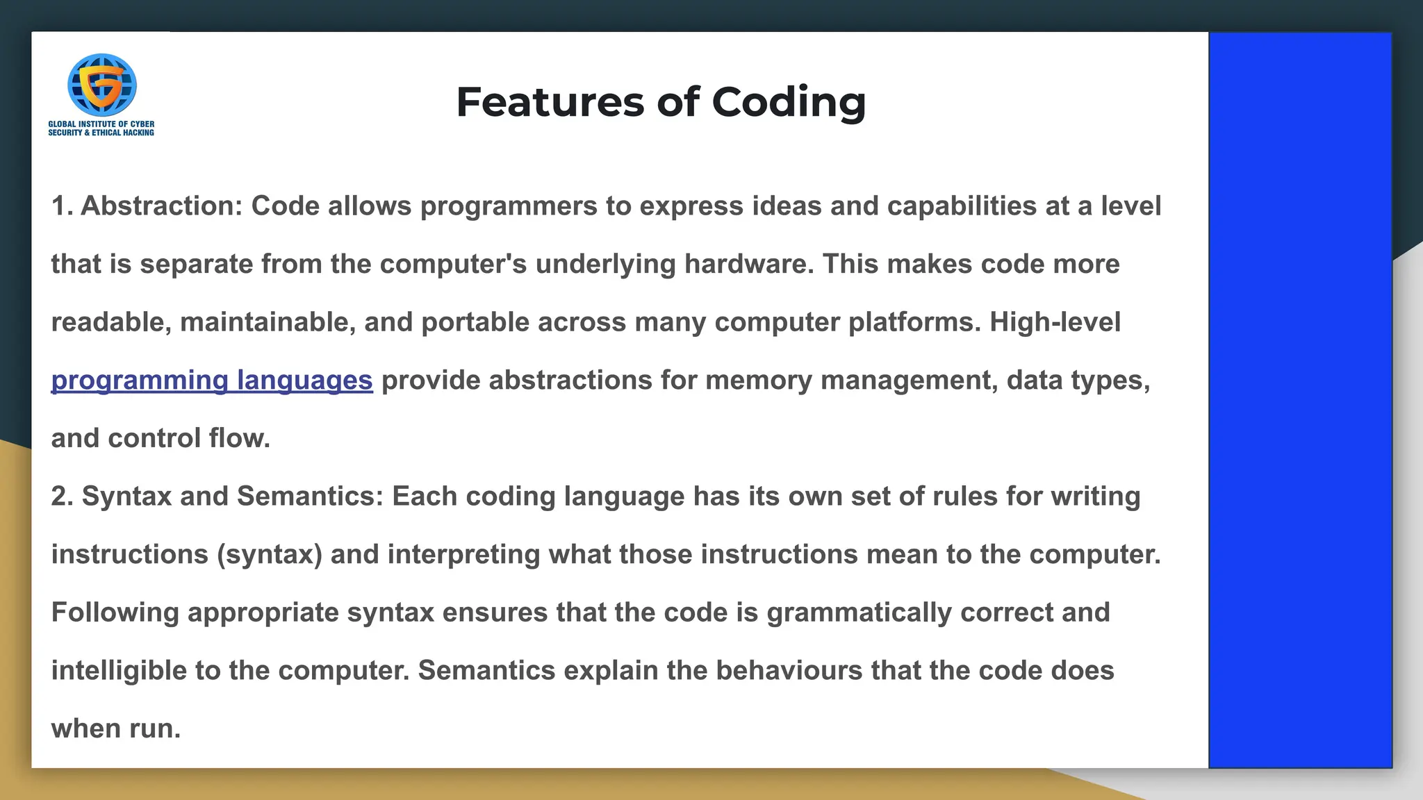 1. Abstraction: Code allows programmers to express ideas and capabilities at a level
that is separate from the computer's underlying hardware. This makes code more
readable, maintainable, and portable across many computer platforms. High-level
programming languages provide abstractions for memory management, data types,
and control flow.
2. Syntax and Semantics: Each coding language has its own set of rules for writing
instructions (syntax) and interpreting what those instructions mean to the computer.
Following appropriate syntax ensures that the code is grammatically correct and
intelligible to the computer. Semantics explain the behaviours that the code does
when run.
Features of Coding
 