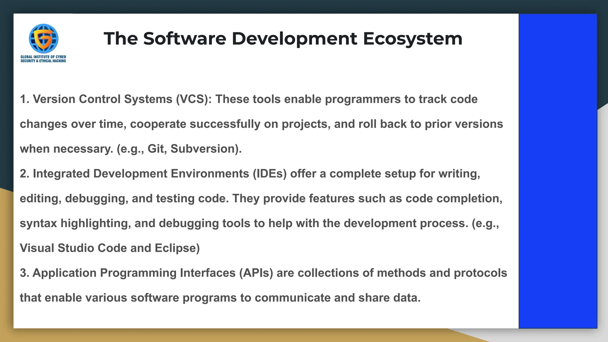 1. Version Control Systems (VCS): These tools enable programmers to track code
changes over time, cooperate successfully on projects, and roll back to prior versions
when necessary. (e.g., Git, Subversion).
2. Integrated Development Environments (IDEs) offer a complete setup for writing,
editing, debugging, and testing code. They provide features such as code completion,
syntax highlighting, and debugging tools to help with the development process. (e.g.,
Visual Studio Code and Eclipse)
3. Application Programming Interfaces (APIs) are collections of methods and protocols
that enable various software programs to communicate and share data.
The Software Development Ecosystem
 