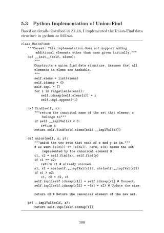 5.3 Python Implementation of Union-Find
Based on details described in 2.1.16, I implemented the Union-Find data
structure in python as follows.
class UnionFind:
Caveat: This implementation does not support adding
additional elements other than ones given initially.
def __init__(self, elems):

Constructs a union find data structure. Assumes that all
elements in elems are hashable.

self.elems = list(elems)
self.idxmap = {}
self.impl = []
for i in range(len(elems)):
self.idxmap[self.elems[i]] = i
self.impl.append(-1)
def find(self, x):
return the canonical name of the set that element x
belongs to
if self.__implVal(x)  0:
return x
return self.find(self.elems[self.__implVal(x)])
def union(self, x, y):
union the two sets that each of x and y is in.
# We want |s(c1)| = |s(c2)|. Here, s(N) means the set
represented by the canonical element N.
c1, c2 = self.find(x), self.find(y)
if c1 == c2:
return c1 # already unioned
s1, s2 = abs(self.__implVal(c1)), abs(self.__implVal(c2))
if s1  s2:
c1, c2 = c2, c1
self.impl[self.idxmap[c1]] = self.idxmap[c2] # Connect.
self.impl[self.idxmap[c2]] = -(s1 + s2) # Update the size.
return c2 # Return the canonical element of the new set.
def __implVal(self, x):
return self.impl[self.idxmap[x]]
100
 