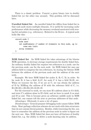 There is a classic problem: Convert a given binary tree to doubly
linked list (or the other way around). This problem will be discussed
later.
Unrolled linked list An unrolled linked list differs from linked list in
that each node stores multiple elements. It is useful for increasing cache
performance while decreasing the memory overhead assoicated with stor-
ing list metadata (e.g. references). Related to the B-tree. A typical node
looks like this:
record node {
node next
int numElements // number of elements in this node, up to
some max limit
array elements
}
XOR linked list An XOR linked list takes advantage of the bitwise
XOR operation, to decrease storage requirements for doubly linked lists.
An ordinary doubly linked list requires two references in a node, one for
the previous node, one for the next node. An XOR linked list uses one
address field to compress the two references, by storing the bitwise XOR
between the address of the previous node and the address of the next
node.
Example: We have XOR linked list nodes A, B, C, D, in order. So
for node B, it has a field A⊕C; for node C it has a field B⊕D, etc.
When we traverse the list, if we are at C, we can obtain the address
of D by XORing the address of B with the reference field of C, i.e.
B⊕(B⊕D)=(B⊕B)⊕D=0⊕D=D.
For the traversal to work, we can store B’s address alone in A’s field,
and store C’s address alone in D’s field, and we have to mark A as start
and D as end. This is because given an arbitrary middle node in XOR
linked list, one cannot tell the next or previous addresses of that node.
Advantages: Obviously it saves a lot of space.
Disadvantages: General-purpose debugging tools cannot follow XOR
chain. Most garbage collection schemes do not work with data structures
that do not contain literal pointers. Besides, while traversing the list, you
have to remember the address of the previous node in order to figure out
the next one. Also, XOR linked list does not have all features of doubly
linked list, e.g. the ability to delete a node knowing only its address.
11
 