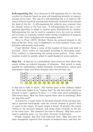 Self-organizing list From Wikipedia:A self-organizing list is a list that
reorders its elements based on some self-organizing heuristic to improve
average access time. The aim of a self-organizing list is to improve effi-
ciency of linear search by moving more frequently accessed items towards
the head of the list. A self-organizing list achieves near constant time
for element access in the best case. A self-organizing list uses a reor-
ganizing algorithm to adapt to various query distributions at runtime.
Self-organizing list can be used in compilers (even for code on embed-
ded systems) to maintain symbol tables during compilation of program
source code. Some techniques for rearranging nodes:
Move to Front (MTF) Method: Moves the accessed element to the
front of the list. Pros: easy to implement, no extra memory. Cons: may
prioritize infrequently used nodes.
Count Method: Keep a count of the number of times each node is
accessed. Then, nodes are rearranged according to decreasing count.
Pros: realistic in representing the actual access pattern. Cons: extra
memory; unable to quickly adapt to rapid changes in access pattern.
Skip list A skip list is a probabilistic data structure that allows fast
search within an ordered sequence of elements. Fast search is made
possible by maintaining a linked hierarchy of subsequences, where each
subsequence skips over fewer elements than the previous one.
A skip list is built in layers. The bottom layer is the ordinary linked
list. Each layer higher is an ”express lane” for the lists below, where an
element in layer i appears in layer i + 1 with some fixed probability p.
This seems fancy. How are these express lanes used in searching? How
are skip lists used?
A search for a target starts at the head element of the top layer list,
and it proceeds horizontally until the current element is greater than
or equal to the target. If equal, target is found. If greater, the search
returns to the previous element, and drops down vertically to the list
at the lower layer. The expected run time is O(logn). Skip lists can be
used to maintain some, e.g. key-value, structure in databases.
People compare skip lists with balanced trees. Skip lists have the
same asymptotic expected time bounds as balanced trees, and they are
12
 