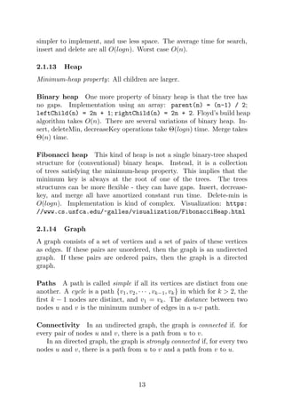 simpler to implement, and use less space. The average time for search,
insert and delete are all O(logn). Worst case O(n).
2.1.13 Heap
Minimum-heap property: All children are larger.
Binary heap One more property of binary heap is that the tree has
no gaps. Implementation using an array: parent(n) = (n-1) / 2;
leftChild(n) = 2n + 1; rightChild(n) = 2n + 2. Floyd’s build heap
algorithm takes O(n). There are several variations of binary heap. In-
sert, deleteMin, decreaseKey operations take Θ(logn) time. Merge takes
Θ(n) time.
Fibonacci heap This kind of heap is not a single binary-tree shaped
structure for (conventional) binary heaps. Instead, it is a collection
of trees satisfying the minimum-heap property. This implies that the
minimum key is always at the root of one of the trees. The trees
structures can be more flexible - they can have gaps. Insert, decrease-
key, and merge all have amortized constant run time. Delete-min is
O(logn). Implementation is kind of complex. Visualization: https:
//www.cs.usfca.edu/~galles/visualization/FibonacciHeap.html
2.1.14 Graph
A graph consists of a set of vertices and a set of pairs of these vertices
as edges. If these pairs are unordered, then the graph is an undirected
graph. If these pairs are ordered pairs, then the graph is a directed
graph.
Paths A path is called simple if all its vertices are distinct from one
another. A cycle is a path {v1, v2, · · · , vk−1, vk} in which for k > 2, the
first k − 1 nodes are distinct, and v1 = vk. The distance between two
nodes u and v is the minimum number of edges in a u-v path.
Connectivity In an undirected graph, the graph is connected if. for
every pair of nodes u and v, there is a path from u to v.
In an directed graph, the graph is strongly connected if, for every two
nodes u and v, there is a path from u to v and a path from v to u.
13
 