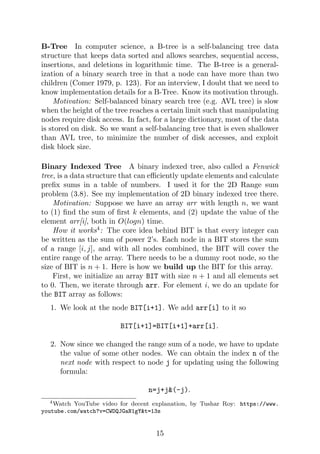 B-Tree In computer science, a B-tree is a self-balancing tree data
structure that keeps data sorted and allows searches, sequential access,
insertions, and deletions in logarithmic time. The B-tree is a general-
ization of a binary search tree in that a node can have more than two
children (Comer 1979, p. 123). For an interview, I doubt that we need to
know implementation details for a B-Tree. Know its motivation through.
Motivation: Self-balanced binary search tree (e.g. AVL tree) is slow
when the height of the tree reaches a certain limit such that manipulating
nodes require disk access. In fact, for a large dictionary, most of the data
is stored on disk. So we want a self-balancing tree that is even shallower
than AVL tree, to minimize the number of disk accesses, and exploit
disk block size.
Binary Indexed Tree A binary indexed tree, also called a Fenwick
tree, is a data structure that can efficiently update elements and calculate
prefix sums in a table of numbers. I used it for the 2D Range sum
problem (3.8). See my implementation of 2D binary indexed tree there.
Motivation: Suppose we have an array arr with length n, we want
to (1) find the sum of first k elements, and (2) update the value of the
element arr[i], both in O(logn) time.
How it works4
: The core idea behind BIT is that every integer can
be written as the sum of power 2’s. Each node in a BIT stores the sum
of a range [i, j], and with all nodes combined, the BIT will cover the
entire range of the array. There needs to be a dummy root node, so the
size of BIT is n + 1. Here is how we build up the BIT for this array.
First, we initialize an array BIT with size n + 1 and all elements set
to 0. Then, we iterate through arr. For element i, we do an update for
the BIT array as follows:
1. We look at the node BIT[i+1]. We add arr[i] to it so
BIT[i+1]=BIT[i+1]+arr[i].
2. Now since we changed the range sum of a node, we have to update
the value of some other nodes. We can obtain the index n of the
next node with respect to node j for updating using the following
formula:
n=j+j&(-j).
4Watch YouTube video for decent explanation, by Tushar Roy: https://www.
youtube.com/watch?v=CWDQJGaN1gY&t=13s
15
 