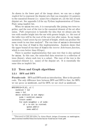 As shown in the lower part of the image above, we can use a single
implicit list to represent the disjoint sets that can remember (1) pointers
to the canonical element (i.e. name) for a disjoint set, (2) the size of each
disjoint set. See appendix 5.3 for my Python implementation of Union-
Find, using implicit list.
When we union two sets, it is conceptually like joining two trees to-
gether, and the root of the tree is the canonical element of the set after
union. Path compression is basically the idea that we always join the
tree with smaller height into the one with greater height, i.e. the root of
the taller tree will be the root of the new tree after union. In my imple-
mentation, I used union-by-size instead of height, which can produce the
same result in run time analysis5
. The run time of union is determined
by the run time of find in this implementation. Analysis shows that
the upper bound of run time of find is the inverse Ackermann function,
which is even better than O(logn).
There is another implementation that uses tree that is also optimal
for union. In this case, the union-find data structure is a collection of
trees (forest), where each tree is a subset. The root of the tree is the
canonical element (i.e. name) of the disjoint set. It is essentially the
same idea as implicit list.
2.2 Trees and Graph algorithms
2.2.1 BFS and DFS
Pseudo-code BFS and DFS needs no introduction. Here is the pseudo-
code. The only difference here between BFS and DFS is that, for BFS,
we use queue as worklist, and for DFS, we use stack as worklist.
BFS/DFS(G=(V,E), s) {
worklist = [s]
seen = {s}
while worklist is not empty:
node = worklist.remove
{visit node}
for each neighbor u of node:
if u is not in visited:
queue.add(u)
seen.add(u)
}
5Discussed in CSE 332 slides, by Adam Blank: https://courses.cs.washington.
edu/courses/cse332/15au/lectures/union-find/union-find.pdf.
17
 