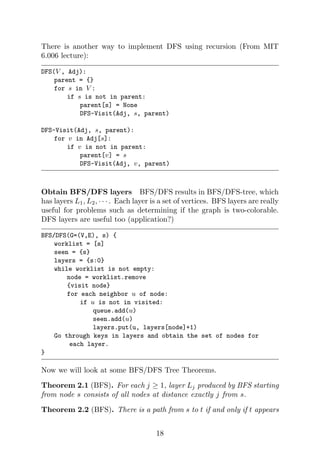 There is another way to implement DFS using recursion (From MIT
6.006 lecture):
DFS(V , Adj):
parent = {}
for s in V :
if s is not in parent:
parent[s] = None
DFS-Visit(Adj, s, parent)
DFS-Visit(Adj, s, parent):
for v in Adj[s]:
if v is not in parent:
parent[v] = s
DFS-Visit(Adj, v, parent)
Obtain BFS/DFS layers BFS/DFS results in BFS/DFS-tree, which
has layers L1, L2, · · · . Each layer is a set of vertices. BFS layers are really
useful for problems such as determining if the graph is two-colorable.
DFS layers are useful too (application?)
BFS/DFS(G=(V,E), s) {
worklist = [s]
seen = {s}
layers = {s:0}
while worklist is not empty:
node = worklist.remove
{visit node}
for each neighbor u of node:
if u is not in visited:
queue.add(u)
seen.add(u)
layers.put(u, layers[node]+1)
Go through keys in layers and obtain the set of nodes for
each layer.
}
Now we will look at some BFS/DFS Tree Theorems.
Theorem 2.1 (BFS). For each j ≥ 1, layer Lj produced by BFS starting
from node s consists of all nodes at distance exactly j from s.
Theorem 2.2 (BFS). There is a path from s to t if and only if t appears
18
 