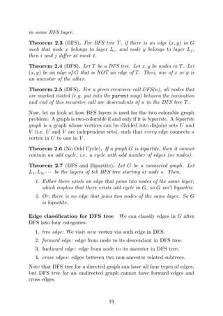in some BFS layer.
Theorem 2.3 (BFS). For BFS tree T, if there is an edge (x, y) in G
such that node x belongs to layer Li, and node y belongs to layer Lj,
then i and j differ at most 1.
Theorem 2.4 (DFS). Let T be a DFS tree. Let x, y be nodes in T. Let
(x, y) be an edge of G that is NOT an edge of T. Then, one of x or y is
an ancestor of the other.
Theorem 2.5 (DFS). For a given recursive call DFS(u), all nodes that
are marked visited (e.g. put into the parent map) between the invocation
and end of this recursive call are descendents of u in the DFS tree T.
Now, let us look at how BFS layers is used for the two-colorable graph
problem. A graph is two-colorable if and only if it is bipartite. A bipartite
graph is a graph whose vertices can be divided into disjoint sets U and
V (i.e. U and V are independent sets), such that every edge connects a
vertex in U to one in V .
Theorem 2.6 (No Odd Cycle). If a graph G is bipartite, then it cannot
contain an odd cycle, i.e. a cycle with odd number of edges (or nodes).
Theorem 2.7 (BFS and Bipartite). Let G be a connected graph. Let
L1, L2, · · · be the layers of teh BFS tree starting at node s. Then,
1. Either there exists an edge that joins two nodes of the same layer,
which implies that there exists odd cycle in G, so G isn’t bipartite.
2. Or, there is no edge that joins two nodes of the same layer. So G
is bipartite.
Edge classification for DFS tree We can classify edges in G after
DFS into four categories:
1. tree edge: We visit new vertex via such edge in DFS.
2. forward edge: edge from node to its descendant in DFS tree.
3. backward edge: edge from node to its ancestor in DFS tree.
4. cross edges: edges between two non-ancestor related subtrees.
Note that DFS tree for a directed graph can have all four types of edges,
but DFS tree for an undirected graph cannot have forward edges and
cross edges.
19
 