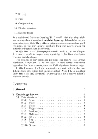 7. Sorting
8. Files
9. Computability
10. Bitwise operators
11. System design
As a anticipated Machine Learning TA, I would think that they might
ask me several questions about machine learning. I should also prepare
something about that. Operating systems is another area where you’ll
get asked, or you may answer questions from that aspect which can
potentially impress your interviewer.
Google likes to ask follow-up questions that scale up the size of input.
So it may be helpful to prepare some knowledge on Big Data, distributed
systems, and databases.
The context of any algorithm problems can involve sets, arrays,
hashtables, strings, etc. It will be useful to know several well-known
algorithms for those contexts, such the KMP algorithm for substrings.
In this document, I will also summarize my past projects, the most
difficult bugs, etc., things that might get asked. When I fly to Mountain
View, this is the only document I will bring with me. I believe that it is
powerful enough.
Contents
1 Ground 1
2 Knowledge Review 5
2.1 Data structures . . . . . . . . . . . . . . . . . . . . . . . . 5
2.1.1 Array . . . . . . . . . . . . . . . . . . . . . . . . . 5
2.1.2 Tuple . . . . . . . . . . . . . . . . . . . . . . . . . 6
2.1.3 Union . . . . . . . . . . . . . . . . . . . . . . . . . 6
2.1.4 Tagged union . . . . . . . . . . . . . . . . . . . . . 6
2.1.5 Dictionary . . . . . . . . . . . . . . . . . . . . . . . 7
2.1.6 Multimap . . . . . . . . . . . . . . . . . . . . . . . 9
2.1.7 Set . . . . . . . . . . . . . . . . . . . . . . . . . . . 9
2.1.8 Bag . . . . . . . . . . . . . . . . . . . . . . . . . . 9
2.1.9 Stack . . . . . . . . . . . . . . . . . . . . . . . . . 9
2.1.10 Queue . . . . . . . . . . . . . . . . . . . . . . . . . 9
2
 