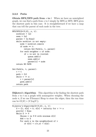 2.2.3 Paths
Obtain BFS/DFS path from s to t When we have an unweighted
graph, we can find a path from s to t simply by BFS or DFS. BFS gives
the shortest path in this case. It is straightforward if we have a map
that can tell the parent of each node in the tree.
BFS/DFS(G=(V,E), s, t):
worklist = [s]
seen = {s}
parent = {s:None}
while worklist is not empty:
node = worklist.remove
if node == t:
return Get-Path(s, t, parent)
for each neighbor u of node:
if u is not in visited:
queue.add(u)
seen.add(u)
parent[u] = node
return NO PATH
Get-Path(s, t, parent):
v = t
path = {t}
while v != s:
v = parent[v]
path.add(v)
return path
Dijkstra’s Algorithm This algorithm is for finding the shortest path
from s to t on a graph with nonnegative weights. When choosing the
node v, if we use Fibonacci Heap to store the edges, then the run time
can be O(|E| + |V |log|V |).
Dijkstra’s-Algorithm(G=(V,E), s, t):
S = {}; d[s] = 0; d[v] = infinity for v != s
prev[s] = None
While S != V
Choose v in V-S with minimum d[v]
Add v to S
For each w in the neighborhood of v
if d[v] + c(v,w) < d[w]:
21
 