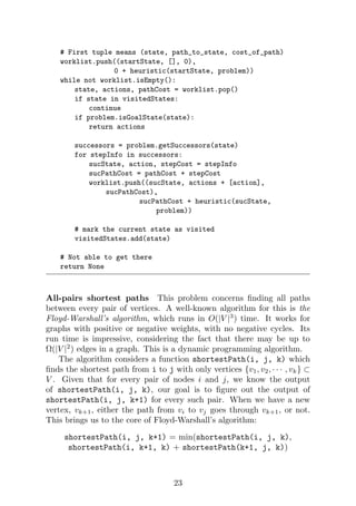 # First tuple means (state, path_to_state, cost_of_path)
worklist.push((startState, [], 0),
0 + heuristic(startState, problem))
while not worklist.isEmpty():
state, actions, pathCost = worklist.pop()
if state in visitedStates:
continue
if problem.isGoalState(state):
return actions
successors = problem.getSuccessors(state)
for stepInfo in successors:
sucState, action, stepCost = stepInfo
sucPathCost = pathCost + stepCost
worklist.push((sucState, actions + [action],
sucPathCost),
sucPathCost + heuristic(sucState,
problem))
# mark the current state as visited
visitedStates.add(state)
# Not able to get there
return None
All-pairs shortest paths This problem concerns finding all paths
between every pair of vertices. A well-known algorithm for this is the
Floyd-Warshall’s algorithm, which runs in O(|V |3
) time. It works for
graphs with positive or negative weights, with no negative cycles. Its
run time is impressive, considering the fact that there may be up to
Ω(|V |2
) edges in a graph. This is a dynamic programming algorithm.
The algorithm considers a function shortestPath(i, j, k) which
finds the shortest path from i to j with only vertices {v1, v2, · · · , vk} ⊂
V . Given that for every pair of nodes i and j, we know the output
of shortestPath(i, j, k), our goal is to figure out the output of
shortestPath(i, j, k+1) for every such pair. When we have a new
vertex, vk+1, either the path from vi to vj goes through vk+1, or not.
This brings us to the core of Floyd-Warshall’s algorithm:
shortestPath(i, j, k+1) = min(shortestPath(i, j, k),
shortestPath(i, k+1, k) + shortestPath(k+1, j, k))
23
 
