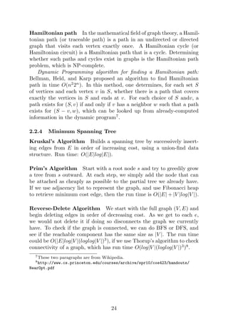 Hamiltonian path In the mathematical field of graph theory, a Hamil-
tonian path (or traceable path) is a path in an undirected or directed
graph that visits each vertex exactly once. A Hamiltonian cycle (or
Hamiltonian circuit) is a Hamiltonian path that is a cycle. Determining
whether such paths and cycles exist in graphs is the Hamiltonian path
problem, which is NP-complete.
Dynamic Programming algorithm for finding a Hamiltonian path:
Bellman, Held, and Karp proposed an algorithm to find Hamiltonian
path in time O(n2
2n
). In this method, one determines, for each set S
of vertices and each vertex v in S, whether there is a path that covers
exactly the vertices in S and ends at v. For each choice of S andv, a
path exists for (S, v) if and only if v has a neighbor w such that a path
exists for (S − v, w), which can be looked up from already-computed
information in the dynamic program7
.
2.2.4 Minimum Spanning Tree
Kruskal’s Algorithm Builds a spanning tree by successively insert-
ing edges from E in order of increasing cost, using a union-find data
structure. Run time: O(|E|log|E|).
Prim’s Algorithm Start with a root node s and try to greedily grow
a tree from s outward. At each step, we simply add the node that can
be attached as cheaply as possible to the partial tree we already have.
If we use adjacency list to represent the graph, and use Fibonacci heap
to retrieve minimum cost edge, then the run time is O(|E| + |V |log|V |).
Reverse-Delete Algorithm We start with the full graph (V, E) and
begin deleting edges in order of decreasing cost. As we get to each e,
we would not delete it if doing so disconnects the graph we currently
have. To check if the graph is connected, we can do BFS or DFS, and
see if the reachable component has the same size as |V |. The run time
could be O(|E|log|V |(loglog|V |)3
), if we use Thorup’s algorithm to check
connectivity of a graph, which has run time O(log|V |(loglog|V |)3
)8
.
7These two paragraphs are from Wikipedia.
8http://www.cs.princeton.edu/courses/archive/spr10/cos423/handouts/
NearOpt.pdf
24
 