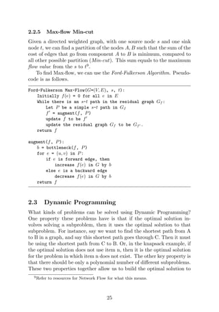 2.2.5 Max-flow Min-cut
Given a directed weighted graph, with one source node s and one sink
node t, we can find a partition of the nodes A, B such that the sum of the
cost of edges that go from component A to B is minimum, compared to
all other possible partition (Min-cut). This sum equals to the maximum
flow value from the s to t9
.
To find Max-flow, we can use the Ford-Fulkerson Algorithm. Pseudo-
code is as follows.
Ford-Fulkerson Max-Flow(G=(V, E), s, t):
Initially f(e) = 0 for all e in E
While there is an s-t path in the residual graph Gf :
Let P be a simple s-t path in Gf
f0
= augment(f, P)
update f to be f0
update the residual graph Gf to be Gf0 .
return f
augment(f, P):
b = bottleneck(f, P)
for e = (u, v) in P:
if e is forward edge, then
increase f(e) in G by b
else e is a backward edge
decrease f(e) in G by b
return f
2.3 Dynamic Programming
What kinds of problems can be solved using Dynamic Programming?
One property these problems have is that if the optimal solution in-
volves solving a subproblem, then it uses the optimal solution to that
subproblem. For instance, say we want to find the shortest path from A
to B in a graph, and say this shortest path goes through C. Then it must
be using the shortest path from C to B. Or, in the knapsack example, if
the optimal solution does not use item n, then it is the optimal solution
for the problem in which item n does not exist. The other key property is
that there should be only a polynomial number of different subproblems.
These two properties together allow us to build the optimal solution to
9Refer to resources for Network Flow for what this means.
25
 