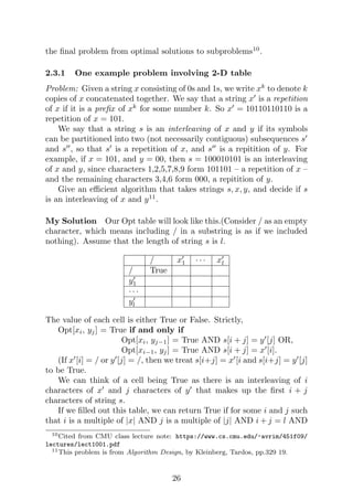 the final problem from optimal solutions to subproblems10
.
2.3.1 One example problem involving 2-D table
Problem: Given a string x consisting of 0s and 1s, we write xk
to denote k
copies of x concatenated together. We say that a string x0
is a repetition
of x if it is a prefix of xk
for some number k. So x0
= 10110110110 is a
repetition of x = 101.
We say that a string s is an interleaving of x and y if its symbols
can be partitioned into two (not necessarily contiguous) subsequences s0
and s00
, so that s0
is a repetition of x, and s00
is a repitition of y. For
example, if x = 101, and y = 00, then s = 100010101 is an interleaving
of x and y, since characters 1,2,5,7,8,9 form 101101 – a repetition of x –
and the remaining characters 3,4,6 form 000, a repitition of y.
Give an efficient algorithm that takes strings s, x, y, and decide if s
is an interleaving of x and y11
.
My Solution Our Opt table will look like this.(Consider / as an empty
character, which means including / in a substring is as if we included
nothing). Assume that the length of string s is l.
/ x0
1 · · · x0
l
/ True
y0
1
· · ·
y0
l
The value of each cell is either True or False. Strictly,
Opt[xi, yj] = True if and only if
Opt[xi, yj−1] = True AND s[i + j] = y0
[j] OR,
Opt[xi−1, yj] = True AND s[i + j] = x0
[i].
(If x0
[i] = / or y0
[j] = /, then we treat s[i+j] = x0
[i and s[i+j] = y0
[j]
to be True.
We can think of a cell being True as there is an interleaving of i
characters of x0
and j characters of y0
that makes up the first i + j
characters of string s.
If we filled out this table, we can return True if for some i and j such
that i is a multiple of |x| AND j is a multiple of |j| AND i + j = l AND
10Cited from CMU class lecture note: https://www.cs.cmu.edu/~avrim/451f09/
lectures/lect1001.pdf
11This problem is from Algorithm Design, by Kleinberg, Tardos, pp.329 19.
26
 
