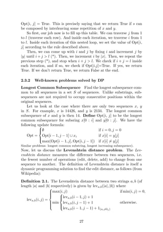 Opt[i, j] = True. This is precisely saying that we return True if s can
be composed by interleaving some repetition of x and y.
So first, our job now is to fill up this table. We can traverse j from 1
to l (traverse each row). And inside each iteration, we traverse i from 1
to l. Inside each iteration of this nested loop, we set the value of Opt[i,
j] according to the rule described above.
Then, we can come up with i and j by fixing i and increment j by
|y| until i + j > l (*). Then, we increment i by |x|. Then, we repeat the
previous step (*), and stop when i + j > l. We check if i + j = l inside
each iteration, and if so, we check if Opt[i,j]=True. If yes, we return
True. If we don’t return True, we return False at the end.
2.3.2 Well-known problems solved by DP
Longest Common Subsequence Find the longest subsequence com-
mon to all sequences in a set S of sequences. Unlike substrings, sub-
sequences are not required to occupy consecutive positions within the
original sequences.
Let us look at the case where there are only two sequences x, y
in S. For example, x is 14426, and y is 2134. The longest common
subsequence of x and y is then 14. Define Opt[i, j] to be the longest
common subsequence for subsring x[0 : i] and y[0 : j]. We have the
following update formula:
Opt =





∅ if i = 0, j = 0
Opt[i − 1, j − 1] ∪ xi if x[i] = y[j]
max(Opt[i − 1, j], Opt[i, j − 1]) if x[i] 6= y[j]
Similar problems: longest common substring, longest increasing subsequence).
Now, let us discuss the Levenshtein distance problem. The Lev-
enshtein distance measures the difference between two sequences, i.e.
the fewest number of operations (edit, delete, add) to change from one
sequence to another. The definition of Levenshtein distance is itself a
dynamic programming solution to find the edit distance, as follows (from
Wikipedia):
Definition 2.1. The Levenshtein distance between two strings a, b (of
length |a| and |b| respectively) is given by leva,b(|a|, |b|) where
leva,b(i, j) =









max(i, j) if min(i, j) = 0,
min





leva,b(i − 1, j) + 1
leva,b(i, j − 1) + 1
leva,b(i − 1, j − 1) + 1(ai6=bj )
otherwise.
27
 
