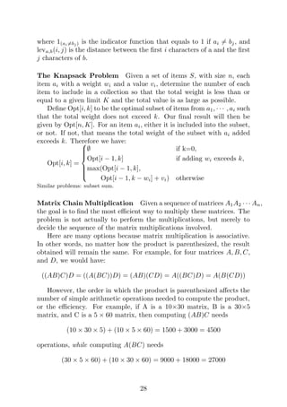 where 1(ai6=bj ) is the indicator function that equals to 1 if ai 6= bj, and
leva,b(i, j) is the distance between the first i characters of a and the first
j characters of b.
The Knapsack Problem Given a set of items S, with size n, each
item ai with a weight wi and a value vi, determine the number of each
item to include in a collection so that the total weight is less than or
equal to a given limit K and the total value is as large as possible.
Define Opt[i, k] to be the optimal subset of items from a1, · · · , ai such
that the total weight does not exceed k. Our final result will then be
given by Opt[n, K]. For an item ai, either it is included into the subset,
or not. If not, that means the total weight of the subset with ai added
exceeds k. Therefore we have:
Opt[i, k] =









∅ if k=0,
Opt[i − 1, k] if adding wi exceeds k,
max(Opt[i − 1, k],
Opt[i − 1, k − wi] + vi) otherwise
Similar problems: subset sum.
Matrix Chain Multiplication Given a sequence of matrices A1A2 · · · An,
the goal is to find the most efficient way to multiply these matrices. The
problem is not actually to perform the multiplications, but merely to
decide the sequence of the matrix multiplications involved.
Here are many options because matrix multiplication is associative.
In other words, no matter how the product is parenthesized, the result
obtained will remain the same. For example, for four matrices A, B, C,
and D, we would have:
((AB)C)D = ((A(BC))D) = (AB)(CD) = A((BC)D) = A(B(CD))
However, the order in which the product is parenthesized affects the
number of simple arithmetic operations needed to compute the product,
or the efficiency. For example, if A is a 10×30 matrix, B is a 30×5
matrix, and C is a 5 × 60 matrix, then computing (AB)C needs
(10 × 30 × 5) + (10 × 5 × 60) = 1500 + 3000 = 4500
operations, while computing A(BC) needs
(30 × 5 × 60) + (10 × 30 × 60) = 9000 + 18000 = 27000
28
 