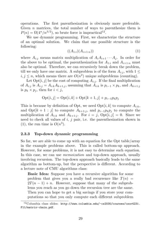 operations. The first parenthesization is obviously more preferable.
Given n matrices, the total number of ways to parenthesize them is
P(n) = Ω(4n
/n3/2
), so brute force is impractical12
.
We use dynamic programming. First, we characterize the structure
of an optimal solution. We claim that one possible structure is the
following:
((A1:i)(Ai+1:n)) (1)
where Ai:j means matrix multiplication of AiAi+1 · · · Aj. In order for
the above to be optimal, the parenthesization for A1:i and Ai+1:n must
also be optimal. Therefore, we can recursively break down the problem,
till we only have one matrix. A subproblem is of the form Ai:j, with 1 ≤
i, j ≤ n, which means there are O(n2
) unique subproblems (counting).
Let Opt[i, j] be the cost of computing Ai:j. If the final multiplication
of Ai:j is Ai:j = Ai:kAk+1,j, assuming that Ai:k is pi−1 × pk, and Ak+1:j
is pk × pj, then for i < j,
Opt[i, j] = Opt[i, k] + Opt[k + 1, j] + pi−1pkpj
This is because by definition of Opt, we need Opt[i, k] to compute Ai:k,
and Opt[k + 1 : j] to compute Ak+1:j, and pi−1pkpj to compute the
multiplication of A1:k and Ak+1:j. For i = j, Opt[i, j] = 0. Since we
need to check all values of i, j pair, i.e. the parenthesization shown in
(1), the run time is O(n3
).
2.3.3 Top-down dynamic programming
So far, we are able to come up with an equation for the Opt table/array
in the example problems above. This is called bottom-up approach.
However, for some problems, it is not easy to determine such equation.
In this case, we can use memoization and top-down approach, usually
involving recursion. The top-down approach basically leads to the same
algorithm as bottom-up, but the perspective is different. According to
a lecture note of CMU algorithms class:
Basic Idea: Suppose you have a recursive algorithm for some
problem that gives you a really bad recurrence like T(n) =
2T(n − 1) + n. However, suppose that many of the subprob-
lems you reach as you go down the recursion tree are the same.
Then you can hope to get a big savings if you store your com-
putations so that you only compute each different subproblem
12Columbia class slides: http://www.columbia.edu/~cs2035/courses/csor4231.
F11/matrix-chain.pdf.
29
 