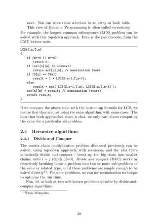 once. You can store these solutions in an array or hash table.
This view of Dynamic Programming is often called memoizing.
For example, the longest common subsequence (LCS) problem can be
solved with this top-down approach. Here is the pseudo-code, from the
CMU lecture note.
LCS(S,n,T,m)
{
if (n==0 || m==0)
return 0;
if (arr[n][m] != unknown)
return arr[n][m]; // memoization (use)
if (S[n] == T[m])
result = 1 + LCS(S,n-1,T,m-1);
else
result = max( LCS(S,n-1,T,m), LCS(S,n,T,m-1) );
arr[n][m] = result; // memoization (store)
return result;
}
If we compare the above code with the bottom-up formula for LCS, we
realize that they are just using the same algorithm, with same cases. The
idea that both approaches share is that, we only care about computing
the value for a particular subproblem.
2.4 Recursive algorithms
2.4.1 Divide and Conquer
The matrix chain multiplication problem discussed previously can be
solved, using top-down approach, with recursion, and the idea there
is basically divide and conquer – break up the big chain into smaller
chains, until i = j (Opt[i, j]=0). Divide and conquer (D&C) works by
recursively breaking down a problem into two or more sub-problems of
the same or related type, until these problems are simple enough to be
solved directly13
. For some problems, we can use memoization technique
to optimize the run time.
Now, let us look at two well-known problems solvable by divide-and-
conquer algorithms.
13From Wikipedia.
30
 