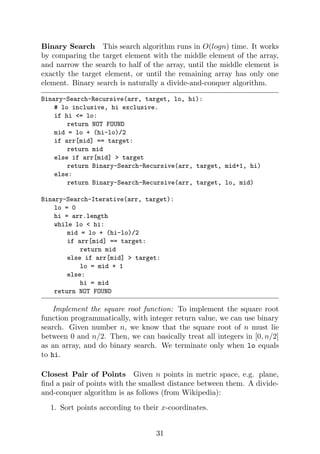 Binary Search This search algorithm runs in O(logn) time. It works
by comparing the target element with the middle element of the array,
and narrow the search to half of the array, until the middle element is
exactly the target element, or until the remaining array has only one
element. Binary search is naturally a divide-and-conquer algorithm.
Binary-Search-Recursive(arr, target, lo, hi):
# lo inclusive, hi exclusive.
if hi <= lo:
return NOT FOUND
mid = lo + (hi-lo)/2
if arr[mid] == target:
return mid
else if arr[mid] > target
return Binary-Search-Recursive(arr, target, mid+1, hi)
else:
return Binary-Search-Recursive(arr, target, lo, mid)
Binary-Search-Iterative(arr, target):
lo = 0
hi = arr.length
while lo < hi:
mid = lo + (hi-lo)/2
if arr[mid] == target:
return mid
else if arr[mid] > target:
lo = mid + 1
else:
hi = mid
return NOT FOUND
Implement the square root function: To implement the square root
function programmatically, with integer return value, we can use binary
search. Given number n, we know that the square root of n must lie
between 0 and n/2. Then, we can basically treat all integers in [0, n/2]
as an array, and do binary search. We terminate only when lo equals
to hi.
Closest Pair of Points Given n points in metric space, e.g. plane,
find a pair of points with the smallest distance between them. A divide-
and-conquer algorithm is as follows (from Wikipedia):
1. Sort points according to their x-coordinates.
31
 