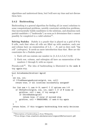 algorithms and understood them, but I will save my time and not discuss
them here.
2.4.2 Backtracking
Backtracking is a general algorithm for finding all (or some) solutions to
some computational problems, notably constraint satisfaction problems,
that incrementally builds candidates to the solutions, and abandons each
partial candidate c (”backtracks”) as soon as it determines that c cannot
possibly be completed to a valid solution15
.
Solving Sudoku Sudoku is a puzzle that is played on a grid of 9 by
9 cells, such that when all cells are filled up with numbers, each row
and column have an enumeration of 1, 2, · · · , 9, and so does each ”big
cell” (subregion). It needs no more introduction than that. Here are the
constraints for a Sudoku puzzle:
1. Each cell can contain one number in {1, 2, 3, 4, 5, 6, 7, 8, 9}
2. Each row, column, and subregion all have an enumeration of the
numbers 1 through 9, with no repeat.
Pseudo-code16
. The idea of backtracking is illustrated in the undo &
try again step.
bool SolveSudoku(Grid<int> &grid)
{
int row, col;
if (!FindUnassignedLocation(grid, row, col))
return true; // all locations successfully assigned!
for (int num = 1; num <= 9; num++) { // options are 1-9
if (NoConflicts(grid, row, col, num)) { // if # looks ok
grid(row, col) = num; // try assign #
if (SolveSudoku(grid))
return true; // recur if succeed stop
grid(row, col) = UNASSIGNED; // undo & try again
}
}
return false; // this triggers backtracking from early decisions
}
15Description of backtracking is from Wikipedia.
16From https://see.stanford.edu/materials/icspacs106b/Lecture11.pdf
33
 