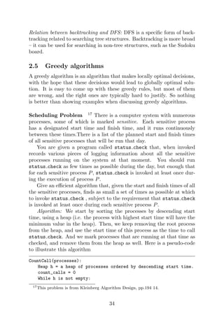 Relation between backtracking and DFS: DFS is a specific form of back-
tracking related to searching tree structures. Backtracking is more broad
– it can be used for searching in non-tree structures, such as the Sudoku
board.
2.5 Greedy algorithms
A greedy algorithm is an algorithm that makes locally optimal decisions,
with the hope that these decisions would lead to globally optimal solu-
tion. It is easy to come up with these greedy rules, but most of them
are wrong, and the right ones are typically hard to justify. So nothing
is better than showing examples when discussing greedy algorithms.
Scheduling Problem 17
There is a computer system with numerous
processes, some of which is marked sensitive. Each sensitive process
has a designated start time and finish time, and it runs continuously
between these times.There is a list of the planned start and finish times
of all sensitive processes that will be run that day.
You are given a program called status check that, when invoked
records various pieces of logging information about all the sensitive
processes running on the system at that moment. You should run
status check as few times as possible during the day, but enough that
for each sensitive process P, status check is invoked at least once dur-
ing the execution of process P.
Give an efficient algorithm that, given the start and finish times of all
the sensitive processes, finds as small a set of times as possible at which
to invoke status check , subject to the requirement that status check
is invoked at least once during each sensitive process P.
Algorithm: We start by sorting the processes by descending start
time, using a heap (i.e. the process with highest start time will have the
minimum value in the heap). Then, we keep removing the root process
from the heap, and use the start time of this process as the time to call
status check. And we mark processes that are running at that time as
checked, and remove them from the heap as well. Here is a pseudo-code
to illustrate this algorithm
CountCall(processes):
Heap h = a heap of processes ordered by descending start time.
count_calls = 0
While h is not empty:
17This problem is from Kleinberg Algorithm Design, pp.194 14.
34
 