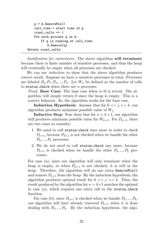 p = h.RemoveMin()
call_time = start time of p
count_calls += 1
For each process q in h:
If q is running at call_time:
h.Remove(q)
Return count_calls
Justification for correctness: The above algorithm will terminate
because there is finite number of sensitive processes, and thus the heap
will eventually be empty when all processes are checked.
We can use induction to show that the above algorithm produces
correct result. Suppose we have n sensitive processes in total. Processes
are labeled P0, P1, P2, ..., Pn. Let Wn be defined as the number of calls
to status check when there are n processes.
Proof. Base Case: The base case when n=0 is trivial. The al-
gorithm will simply return 0 since the heap is empty. This is a
correct behavior. So, the algorithm works for the base case.
Induction Hypothesis: Assume that for 0 <= j <= k, our
algorithm produces minimum possible value of Wj.
Inductive Step: Now show that for n = k +1, our algorithm
still produces minimum possible value for Wk+1. For Pk+1, there
are two cases to consider:
1. We need to call status check once more in order to check
Pk+1, because Pk+1 is not checked when we handle the other
P0, ..., Pk processes.
2. We do not need to call status check any more, because
Pk+1 is checked when we handle the other P0, ..., Pk pro-
cesses.
For case (a), since our algorithm will only terminate when the
heap is empty, so when Pk+1 is not checked, it is still in the
heap. Therefore, the algorithm will do one extra RemoveMin()
and remove Pk+1 from the heap. By the induction hypothesis, the
algorithm produces optimal result for 0 <= j <= k. Thus, the
result produced by the algorithm for n = k+1 matches the optimal
in case (a), which requires one extra call to the status check
function.
For case (b), since Pk+1 is checked when we handle P0, ..., Pk,
our algorithm will have already removed Pk+1 when it is done
dealing with P0, ..., Pk. By the induction hypothesis, the algo-
35
 
