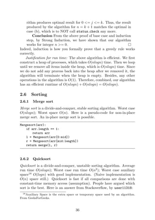 rithm produces optimal result for 0 <= j <= k. Thus, the result
produced by the algorithm for n = k + 1 matches the optimal in
case (b), which is to NOT call status check any more.
Conclusion From the above proof of base case and induction
step, by Strong Induction, we have shown that our algorithm
works for integer n >= 0.
Indeed, induction is how you formally prove that a greedy rule works
correctly.
Justification for run time: The above algorithm is efficient. We first
construct a heap of processes, which takes O(nlogn) time. Then we loop
until we remove all items inside the heap, which is O(nlogn) time. Since
we do not add any process back into the heap after we removed it, the
algorithm will terminate when the heap is empty. Besides, any other
operations in the algorithm is O(1). Therefore, combined, our algorithm
has an efficient runtime of O(nlogn) + O(nlogn) = O(nlogn).
2.6 Sorting
2.6.1 Merge sort
Merge sort is a divide-and-conquer, stable sorting algorithm. Worst case
O(nlogn); Worst space O(n). Here is a pseudo-code for non-in-place
merge sort. An in-place merge sort is possible.
Mergesort(arr):
if arr.length == 1:
return arr
l = Mergesort(arr[0:mid])
r = Mergesort(arr[mid:length])
return merge(l, r)
2.6.2 Quicksort
Quicksort is a divide-and-conquer, unstable sorting algorithm. Average
run time O(nlogn); Worst case run time O(n2
); Worst case auxiliary
space18
O(logn) with good implementation. (Naive implementation is
O(n) space still.) Quicksort is fast if all comparisons are done with
constant-time memory access (assumption). People have argued which
sort is the best. Here is an answer from Stackoverflow, by user11318:
18Auxiliary Space is the extra space or temporary space used by an algorithm.
From GeeksForGeeks.
36
 