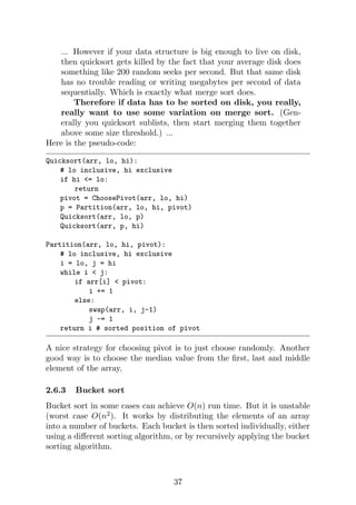... However if your data structure is big enough to live on disk,
then quicksort gets killed by the fact that your average disk does
something like 200 random seeks per second. But that same disk
has no trouble reading or writing megabytes per second of data
sequentially. Which is exactly what merge sort does.
Therefore if data has to be sorted on disk, you really,
really want to use some variation on merge sort. (Gen-
erally you quicksort sublists, then start merging them together
above some size threshold.) ...
Here is the pseudo-code:
Quicksort(arr, lo, hi):
# lo inclusive, hi exclusive
if hi <= lo:
return
pivot = ChoosePivot(arr, lo, hi)
p = Partition(arr, lo, hi, pivot)
Quicksort(arr, lo, p)
Quicksort(arr, p, hi)
Partition(arr, lo, hi, pivot):
# lo inclusive, hi exclusive
i = lo, j = hi
while i < j:
if arr[i] < pivot:
i += 1
else:
swap(arr, i, j-1)
j -= 1
return i # sorted position of pivot
A nice strategy for choosing pivot is to just choose randomly. Another
good way is to choose the median value from the first, last and middle
element of the array.
2.6.3 Bucket sort
Bucket sort in some cases can achieve O(n) run time. But it is unstable
(worst case O(n2
). It works by distributing the elements of an array
into a number of buckets. Each bucket is then sorted individually, either
using a different sorting algorithm, or by recursively applying the bucket
sorting algorithm.
37
 