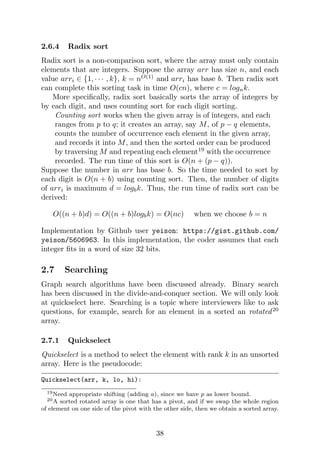 2.6.4 Radix sort
Radix sort is a non-comparison sort, where the array must only contain
elements that are integers. Suppose the array arr has size n, and each
value arri ∈ {1, · · · , k}, k = nO(1)
and arri has base b. Then radix sort
can complete this sorting task in time O(cn), where c = lognk.
More specifically, radix sort basically sorts the array of integers by
by each digit, and uses counting sort for each digit sorting.
Counting sort works when the given array is of integers, and each
ranges from p to q; it creates an array, say M, of p − q elements,
counts the number of occurrence each element in the given array,
and records it into M, and then the sorted order can be produced
by traversing M and repeating each element19
with the occurrence
recorded. The run time of this sort is O(n + (p − q)).
Suppose the number in arr has base b. So the time needed to sort by
each digit is O(n + b) using counting sort. Then, the number of digits
of arri is maximum d = logbk. Thus, the run time of radix sort can be
derived:
O((n + b)d) = O((n + b)logbk) = O(nc) when we choose b = n
Implementation by Github user yeison: https://gist.github.com/
yeison/5606963. In this implementation, the coder assumes that each
integer fits in a word of size 32 bits.
2.7 Searching
Graph search algorithms have been discussed already. Binary search
has been discussed in the divide-and-conquer section. We will only look
at quickselect here. Searching is a topic where interviewers like to ask
questions, for example, search for an element in a sorted an rotated20
array.
2.7.1 Quickselect
Quickselect is a method to select the element with rank k in an unsorted
array. Here is the pseudocode:
Quickselect(arr, k, lo, hi):
19Need appropriate shifting (adding a), since we have p as lower bound.
20A sorted rotated array is one that has a pivot, and if we swap the whole region
of element on one side of the pivot with the other side, then we obtain a sorted array.
38
 