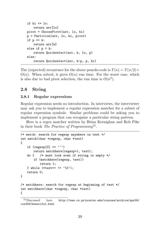 if hi <= lo:
return arr[lo]
pivot = ChoosePivot(arr, lo, hi)
p = Partition(arr, lo, hi, pivot)
if p == k:
return arr[k]
else if p > k:
return Quickselect(arr, k, lo, p)
else:
return Quickselect(arr, k-p, p, hi)
The (expected) recurrence for the above psuedo-code is T(n) = T(n/2)+
O(n). When solved, it gives O(n) run time. For the worst case, which
is also due to bad pivot selection, the run time is O(n2
).
2.8 String
2.8.1 Regular expressions
Regular expression needs no introduction. In interviews, the interviewer
may ask you to implement a regular expression matcher for a subset of
regular expression symbols. Similar problems could be asking you to
implement a program that can recognize a particular string pattern.
Here is a regex matcher written by Brian Kernighan and Rob Pike
in their book The Practice of Programming21
.
/* match: search for regexp anywhere in text */
int match(char *regexp, char *text)
{
if (regexp[0] == ’^’)
return matchhere(regexp+1, text);
do { /* must look even if string is empty */
if (matchhere(regexp, text))
return 1;
} while (*text++ != ’0’);
return 0;
}
/* matchhere: search for regexp at beginning of text */
int matchhere(char *regexp, char *text)
{
21Discussed here http://www.cs.princeton.edu/courses/archive/spr09/
cos333/beautiful.html
39
 