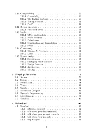 2.11 Computability . . . . . . . . . . . . . . . . . . . . . . . . 50
2.11.1 Countability . . . . . . . . . . . . . . . . . . . . . 50
2.11.2 The Halting Problem . . . . . . . . . . . . . . . . . 50
2.11.3 Turing Machine . . . . . . . . . . . . . . . . . . . . 51
2.11.4 P-NP . . . . . . . . . . . . . . . . . . . . . . . . . 51
2.12 Bitwise operators . . . . . . . . . . . . . . . . . . . . . . . 53
2.12.1 Facts and Tricks . . . . . . . . . . . . . . . . . . . 54
2.13 Math . . . . . . . . . . . . . . . . . . . . . . . . . . . . . . 56
2.13.1 GCDs and Modulo . . . . . . . . . . . . . . . . . . 56
2.13.2 Prime numbers . . . . . . . . . . . . . . . . . . . . 57
2.13.3 Palindromes . . . . . . . . . . . . . . . . . . . . . . 58
2.13.4 Combination and Permutation . . . . . . . . . . . 59
2.13.5 Series . . . . . . . . . . . . . . . . . . . . . . . . . 59
2.14 Concurrency . . . . . . . . . . . . . . . . . . . . . . . . . 61
2.14.1 Threads & Processes . . . . . . . . . . . . . . . . . 61
2.14.2 Locks . . . . . . . . . . . . . . . . . . . . . . . . . 62
2.15 System design . . . . . . . . . . . . . . . . . . . . . . . . . 63
2.15.1 Specification . . . . . . . . . . . . . . . . . . . . . 63
2.15.2 Subtyping and Subclasses . . . . . . . . . . . . . . 64
2.15.3 Design Patterns . . . . . . . . . . . . . . . . . . . . 66
2.15.4 Architecture . . . . . . . . . . . . . . . . . . . . . 69
2.15.5 Testing . . . . . . . . . . . . . . . . . . . . . . . . 69
3 Flagship Problems 72
3.1 Arrays . . . . . . . . . . . . . . . . . . . . . . . . . . . . . 72
3.2 Strings . . . . . . . . . . . . . . . . . . . . . . . . . . . . . 74
3.3 Permutation . . . . . . . . . . . . . . . . . . . . . . . . . . 78
3.4 Trees . . . . . . . . . . . . . . . . . . . . . . . . . . . . . . 81
3.5 Graphs . . . . . . . . . . . . . . . . . . . . . . . . . . . . . 82
3.6 Divide and Conquer . . . . . . . . . . . . . . . . . . . . . 83
3.7 Dynamic Programming . . . . . . . . . . . . . . . . . . . 84
3.8 Miscellaneous . . . . . . . . . . . . . . . . . . . . . . . . . 85
3.9 Unsolved . . . . . . . . . . . . . . . . . . . . . . . . . . . 87
4 Behavioral 92
4.1 Standard . . . . . . . . . . . . . . . . . . . . . . . . . . . 92
4.1.1 introduce yourself . . . . . . . . . . . . . . . . . . 92
4.1.2 talk about your last internship . . . . . . . . . . . 92
4.1.3 talk about your current research . . . . . . . . . . 93
4.1.4 talk about your projects . . . . . . . . . . . . . . . 93
4.1.5 why Google? . . . . . . . . . . . . . . . . . . . . . 94
4
 