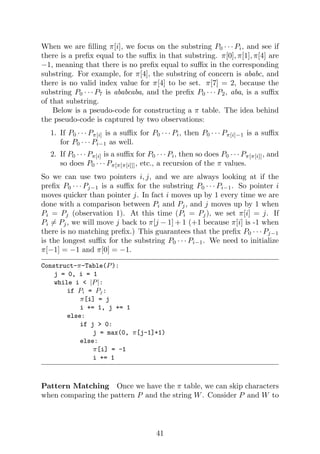 When we are filling π[i], we focus on the substring P0 · · · Pi, and see if
there is a prefix equal to the suffix in that substring. π[0], π[1], π[4] are
−1, meaning that there is no prefix equal to suffix in the corresponding
substring. For example, for π[4], the substring of concern is ababc, and
there is no valid index value for π[4] to be set. π[7] = 2, because the
substring P0 · · · P7 is ababcaba, and the prefix P0 · · · P2, aba, is a suffix
of that substring.
Below is a pseudo-code for constructing a π table. The idea behind
the pseudo-code is captured by two observations:
1. If P0 · · · Pπ[i] is a suffix for P0 · · · Pi, then P0 · · · Pπ[i]−1 is a suffix
for P0 · · · Pi−1 as well.
2. If P0 · · · Pπ[i] is a suffix for P0 · · · Pi, then so does P0 · · · Pπ[π[i]], and
so does P0 · · · Pπ[π[π[i]]], etc., a recursion of the π values.
So we can use two pointers i, j, and we are always looking at if the
prefix P0 · · · Pj−1 is a suffix for the substring P0 · · · Pi−1. So pointer i
moves quicker than pointer j. In fact i moves up by 1 every time we are
done with a comparison between Pi and Pj, and j moves up by 1 when
Pi = Pj (observation 1). At this time (Pi = Pj), we set π[i] = j. If
Pi 6= Pj, we will move j back to π[j − 1] + 1 (+1 because π[i] is -1 when
there is no matching prefix.) This guarantees that the prefix P0 · · · Pj−1
is the longest suffix for the substring P0 · · · Pi−1. We need to initialize
π[−1] = −1 and π[0] = −1.
Construct-π-Table(P):
j = 0, i = 1
while i < |P|:
if Pi = Pj:
π[i] = j
i += 1, j += 1
else:
if j > 0:
j = max(0, π[j-1]+1)
else:
π[i] = -1
i += 1
Pattern Matching Once we have the π table, we can skip characters
when comparing the pattern P and the string W. Consider P and W to
41
 
