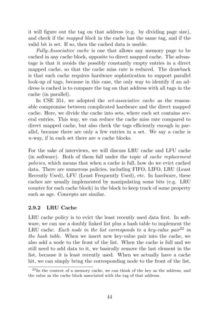 it will figure out the tag on that address (e.g. by dividing page size),
and check if the mapped block in the cache has the same tag, and if the
valid bit is set. If so, then the cached data is usable.
Fully-Associative cache is one that allows any memory page to be
cached in any cache block, opposite to direct mapped cache. The advan-
tage is that it avoids the possibly constantly empty entries in a direct
mapped cache, so that the cache miss rate is reduced. The drawback
is that such cache requires hardware sophistication to support parallel
look-up of tags, because in this case, the only way to identify if an ad-
dress is cached is to compare the tag on that address with all tags in the
cache (in parallel).
In CSE 351, we adopted the set-associative cache as the reason-
able compromise between complicated hardware and the direct mapped
cache. Here, we divide the cache into sets, where each set contains sev-
eral entries. This way, we can reduce the cache miss rate compared to
direct mapped cache, but also check the tags efficiently enough in par-
allel, because there are only a few entries in a set. We say a cache is
n-way, if in each set there are n cache blocks.
For the sake of interviews, we will discuss LRU cache and LFU cache
(in software). Both of them fall under the topic of cache replacement
policies, which means that when a cache is full, how do we evict cached
data. There are numerous policies, including FIFO, LIFO, LRU (Least
Recently Used), LFU (Least Frequently Used), etc. In hardware, these
caches are usually implemented by manipulating some bits (e.g. LRU
counter for each cache block) in the block to keep track of some property
such as age. Concepts are similar.
2.9.2 LRU Cache
LRU cache policy is to evict the least recently used data first. In soft-
ware, we can use a doubly linked list plus a hash table to implement the
LRU cache. Each node in the list corresponds to a key-value pair22
in
the hash table. When we insert new key-value pair into the cache, we
also add a node to the front of the list. When the cache is full and we
still need to add data to it, we basically remove the last element in the
list, because it is least recently used. When we actually have a cache
hit, we can simply bring the corresponding node to the front of the list,
22In the context of a memory cache, we can think of the key as the address, and
the value as the cache block associated with the tag of that address.
44
 