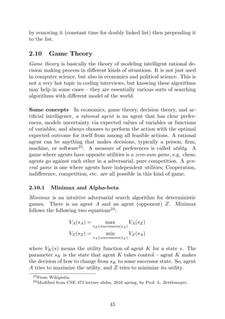 by removing it (constant time for doubly linked list) then prepending it
to the list.
2.10 Game Theory
Game theory is basically the theory of modeling intelligent rational de-
cision making process in different kinds of situations. It is not just used
in computer science, but also in economics and political science. This is
not a very hot topic in coding interviews, but knowing these algorithms
may help in some cases – they are essentially various sorts of searching
algorithms with different model of the world.
Some concepts In economics, game theory, decision theory, and ar-
tificial intelligence, a rational agent is an agent that has clear prefer-
ences, models uncertainty via expected values of variables or functions
of variables, and always chooses to perform the action with the optimal
expected outcome for itself from among all feasible actions. A rational
agent can be anything that makes decisions, typically a person, firm,
machine, or software23
. A measure of preferences is called utility. A
game where agents have opposite utilities is a zero-sum game, e.g. chess;
agents go against each other in a adversarial, pure competition. A gen-
eral game is one where agents have independent utilities; Cooperation,
indifference, competition, etc. are all possible in this kind of game.
2.10.1 Minimax and Alpha-beta
Minimax is an intuitive adversarial search algorithm for deterministic
games. There is an agent A and an agent (opponent) Z. Minimax
follows the following two equations24
:
VA(sA) = max
sZ ∈successors(sA)
VA(sZ)
VZ(sZ) = min
sA∈successors(sZ )
VZ(sA)
where VK(s) means the utility function of agent K for a state s. The
parameter sK is the state that agent K takes control – agent K makes
the decision of how to change from sK to some successor state. So, agent
A tries to maximize the utility, and Z tries to minimize its utility.
23From Wikipedia
24Modified from CSE 473 lecture slides, 2016 spring, by Prof. L. Zettlemoyer.
45
 