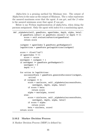 Alpha-beta is a pruning method for Minimax tree. The output of
Alpha-beta is the same as the output of Minimax. The α value represents
the assured maximum score that the agent A can get, and the β value
is the assured minimum score that agent Z can get.
Below is my Python implementation of alpha-beta, when doing the
pacman assignment. Only the agent with index 0 is a maximizing agent.
def _alphabeta(self, gameState, agentIndex, depth, alpha, beta):
if gameState.isWin() or gameState.isLose() or depth == 0:
score = self.evaluationFunction(gameState)
return score
curAgent = agentIndex % gameState.getNumAgents()
legalActions = gameState.getLegalActions(curAgent)
score = -float("inf")
if agentIndex != 0:
score = -score
nextAgent = curAgent + 1
if nextAgent >= gameState.getNumAgents():
nextAgent = 0
depth -= 1
for action in legalActions:
successorState = gameState.generateSuccessor(curAgent,
action)
if curAgent == 0:
score = max(score, self._alphabeta(successorState,
nextAgent, depth, alpha, beta))
if score > beta:
return score
alpha = max(alpha, score)
else:
score = min(score, self._alphabeta(successorState,
nextAgent, depth, alpha, beta))
if score < alpha:
return score
beta = min(beta, score)
return score
2.10.2 Markov Decision Process
A Markov Decision Process (MDP) is defined by:
46
 
