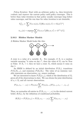 Policy Iteration: Start with an arbitrary policy π0, then iteratively
evaluate and improve the current policy until policy converges. This is
better than value iteration in that policy usually converges long before
value converges, and the run time for value iteration is not desirable.
V πi
k+1 ←
X
s0
T(s, πi(s), s0
)[R(s, πi(s), s0
) + γVk(s0
)πi
]
πi+1(s) = argmax
a
X
s0
T(s, a, s0
)[R(s, a, s0
] + γV πi
(s0
)]
2.10.3 Hidden Markov Models
A Hidden Markov Model looks like this:
A state is a value of a variable Xi. For example, if Xi is a random
variable meaning ”it rains on day i”, then the value of Xi can be True
or False. If X1 = t, then we have a state X1 which means it rains on
day 1.
An HMM is defined by an initial distribution P(X1), transitions
P(Xt|Xt−1), and emissions P(Et|Xt). The value of an emission vari-
able represents an observation, e.g. sensor readings.
We are interested to know P(Xt|e1:t), which is the distribution of Xt
given all of the observations to date. We can obtain the joint distribution
of xt ∈ Xt and all current observations.
P(xt, e1, · · · , et) = P(et|xt)
X
xt−1
P(xt|xt−1)P(xt−1, e1, · · · , et−1)
Then, we normalize all entries in P(Xt, e1, · · · , et) to the desired current
belief, B(Xt), by the definition of conditional probability.
B(Xt) = P(Xt|e1:t) = P(Xt, e1, · · · , et)/
X
xt
P(xt, e1, · · · , et)
48
 