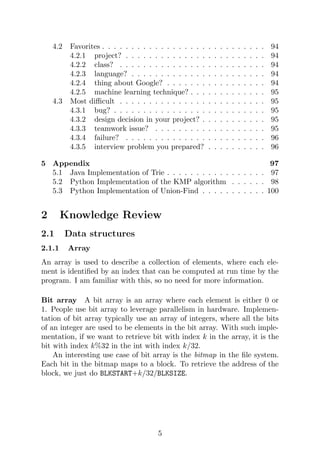 4.2 Favorites . . . . . . . . . . . . . . . . . . . . . . . . . . . . 94
4.2.1 project? . . . . . . . . . . . . . . . . . . . . . . . . 94
4.2.2 class? . . . . . . . . . . . . . . . . . . . . . . . . . 94
4.2.3 language? . . . . . . . . . . . . . . . . . . . . . . . 94
4.2.4 thing about Google? . . . . . . . . . . . . . . . . . 94
4.2.5 machine learning technique? . . . . . . . . . . . . . 95
4.3 Most difficult . . . . . . . . . . . . . . . . . . . . . . . . . 95
4.3.1 bug? . . . . . . . . . . . . . . . . . . . . . . . . . . 95
4.3.2 design decision in your project? . . . . . . . . . . . 95
4.3.3 teamwork issue? . . . . . . . . . . . . . . . . . . . 95
4.3.4 failure? . . . . . . . . . . . . . . . . . . . . . . . . 96
4.3.5 interview problem you prepared? . . . . . . . . . . 96
5 Appendix 97
5.1 Java Implementation of Trie . . . . . . . . . . . . . . . . . 97
5.2 Python Implementation of the KMP algorithm . . . . . . 98
5.3 Python Implementation of Union-Find . . . . . . . . . . . 100
2 Knowledge Review
2.1 Data structures
2.1.1 Array
An array is used to describe a collection of elements, where each ele-
ment is identified by an index that can be computed at run time by the
program. I am familiar with this, so no need for more information.
Bit array A bit array is an array where each element is either 0 or
1. People use bit array to leverage parallelism in hardware. Implemen-
tation of bit array typically use an array of integers, where all the bits
of an integer are used to be elements in the bit array. With such imple-
mentation, if we want to retrieve bit with index k in the array, it is the
bit with index k%32 in the int with index k/32.
An interesting use case of bit array is the bitmap in the file system.
Each bit in the bitmap maps to a block. To retrieve the address of the
block, we just do BLKSTART+k/32/BLKSIZE.
5
 