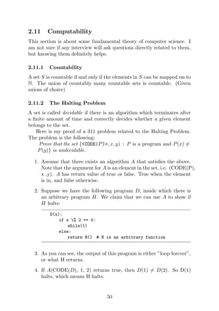 2.11 Computability
This section is about some fundamental theory of computer science. I
am not sure if any interview will ask questions directly related to them,
but knowing them definitely helps.
2.11.1 Countability
A set S is countable if and only if the elements in S can be mapped on-to
N. The union of countably many countable sets is countable. (Given
axiom of choice)
2.11.2 The Halting Problem
A set is called decidable if there is an algorithm which terminates after
a finite amount of time and correctly decides whether a given element
belongs to the set.
Here is my proof of a 311 problem related to the Halting Problem.
The problem is the following:
Prove that the set {<CODE(P)>, x, y) : P is a program and P(x) 6=
P(y)} is undecidable.
1. Assume that there exists an algorithm A that satisfies the above.
Note that the argument for A is an element in the set, i.e. (CODE(P),
x ,y). A has return value of true or false. True when the element
is in, and false otherwise.
2. Suppose we have the following program D, inside which there is
an arbitrary program H. We claim that we can use A to show if
H halts:
D(x):
if x % 2 == 0:
while(1)
else:
return H() # H is an arbitrary function
3. As you can see, the output of this program is either ”loop forever”,
or what H returns.
4. If A(CODE(D), 1, 2) returns true, then D(1) 6= D(2). So D(1)
halts, which means H halts.
50
 