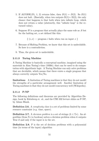 5. If A(CODE(D), 1, 2) returns false, then D(1) = D(2). So D(1)
does not halt. (Bascially, when two outputs D(1)= D(2), the only
chance that happens is that both when into infinite loop, which
does not return a value (abstractly, this ”infinite loop” is the re-
turned value).
6. Suppose H is a program that actually plays the same role as A but
for the halting set, a set defined like this:
{ (i, x) — program i halts when run on input x }
7. Because of Halting Problem, we know that this set is undecidable.
So here is a contradiction.
8. Thus, the given set is undecidable.
2.11.3 Turing Machine
A Turing Machine is basically a conceptual machine, imagined using the
materials in Alan Turing’s time (1930s), that can be used to do compu-
tation with algorithmic logic. A Turing Machine can only solve problems
that are decidable, which means that there exists a single program that
always correctly outputs Yes/No.
limitations A limitation of Turing machines is that they do not model
the strengths of a particular arrangement well. Another limitation of
Turing machines is that they do not model concurrency well (Wikipedia).
2.11.4 P-NP
The following definitions and theorems are provided by Algorithm De-
sign, book by Kleinberg et. al., and the CSE 332 lecture slides on P-NP,
by Adam Blank.
Definition 2.6. A complexity class is a set of problems limited by some
resource constraint (e.g. time, space).
Definition 2.7. A decision problem is a set of strings (L ∈ Σ∗). An al-
gorithm (from Σ∗ to boolean) solves a decision problem when it outputs
True if and only if the input is in the set.
Definition 2.8. P is the set of decision problems with a polynomial
time (in terms of the input) algorithm
51
 