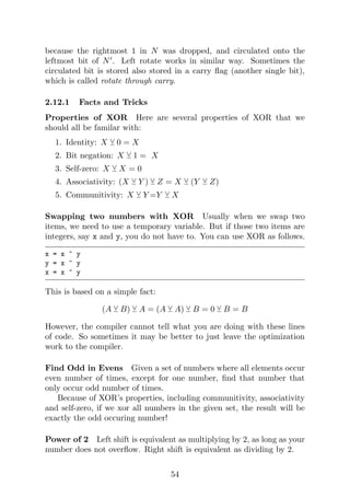 because the rightmost 1 in N was dropped, and circulated onto the
leftmost bit of N0
. Left rotate works in similar way. Sometimes the
circulated bit is stored also stored in a carry flag (another single bit),
which is called rotate through carry.
2.12.1 Facts and Tricks
Properties of XOR Here are several properties of XOR that we
should all be familar with:
1. Identity: X Y 0 = X
2. Bit negation: X Y 1 = X
3. Self-zero: X Y X = 0
4. Associativity: (X Y Y ) Y Z = X Y (Y Y Z)
5. Communitivity: X Y Y =Y Y X
Swapping two numbers with XOR Usually when we swap two
items, we need to use a temporary variable. But if those two items are
integers, say x and y, you do not have to. You can use XOR as follows.
x = x ^ y
y = x ^ y
x = x ^ y
This is based on a simple fact:
(A Y B) Y A = (A Y A) Y B = 0 Y B = B
However, the compiler cannot tell what you are doing with these lines
of code. So sometimes it may be better to just leave the optimization
work to the compiler.
Find Odd in Evens Given a set of numbers where all elements occur
even number of times, except for one number, find that number that
only occur odd number of times.
Because of XOR’s properties, including communitivity, associativity
and self-zero, if we xor all numbers in the given set, the result will be
exactly the odd occuring number!
Power of 2 Left shift is equivalent as multiplying by 2, as long as your
number does not overflow. Right shift is equivalent as dividing by 2.
54
 