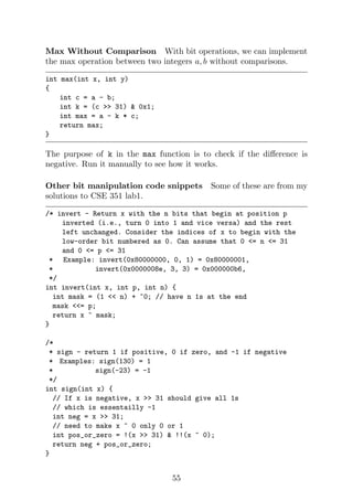 Max Without Comparison With bit operations, we can implement
the max operation between two integers a, b without comparisons.
int max(int x, int y)
{
int c = a - b;
int k = (c >> 31) & 0x1;
int max = a - k * c;
return max;
}
The purpose of k in the max function is to check if the difference is
negative. Run it manually to see how it works.
Other bit manipulation code snippets Some of these are from my
solutions to CSE 351 lab1.
/* invert - Return x with the n bits that begin at position p
inverted (i.e., turn 0 into 1 and vice versa) and the rest
left unchanged. Consider the indices of x to begin with the
low-order bit numbered as 0. Can assume that 0 <= n <= 31
and 0 <= p <= 31
* Example: invert(0x80000000, 0, 1) = 0x80000001,
* invert(0x0000008e, 3, 3) = 0x000000b6,
*/
int invert(int x, int p, int n) {
int mask = (1 << n) + ~0; // have n 1s at the end
mask <<= p;
return x ^ mask;
}
/*
* sign - return 1 if positive, 0 if zero, and -1 if negative
* Examples: sign(130) = 1
* sign(-23) = -1
*/
int sign(int x) {
// If x is negative, x >> 31 should give all 1s
// which is essentailly -1
int neg = x >> 31;
// need to make x ^ 0 only 0 or 1
int pos_or_zero = !(x >> 31) & !!(x ^ 0);
return neg + pos_or_zero;
}
55
 
