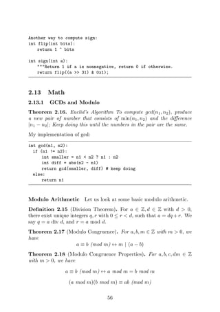 Another way to compute sign:
int flip(int bits):
return 1 ^ bits
int sign(int a):
"""Return 1 if a is nonnegative, return 0 if otherwise.
return flip((a >> 31) & 0x1);
2.13 Math
2.13.1 GCDs and Modulo
Theorem 2.16. Euclid’s Algorithm To compute gcd(n1, n2), produce
a new pair of number that consists of min(n1, n2) and the difference
|n1 − n2|; Keep doing this until the numbers in the pair are the same.
My implementation of gcd:
int gcd(n1, n2):
if (n1 != n2):
int smaller = n1 < n2 ? n1 : n2
int diff = abs(n2 - n1)
return gcd(smaller, diff) # keep doing
else:
return n1
Modulo Arithmetic Let us look at some basic modulo arithmetic.
Definition 2.15 (Division Theorem). For a ∈ Z, d ∈ Z with d > 0,
there exist unique integers q, r with 0 ≤ r < d, such that a = dq +r. We
say q = a div d, and r = a mod d.
Theorem 2.17 (Modulo Congruence). For a, b, m ∈ Z with m > 0, we
have
a ≡ b (mod m) ↔ m | (a − b)
Theorem 2.18 (Modulo Congruence Properties). For a, b, c, dm ∈ Z
with m > 0, we have
a ≡ b (mod m) ↔ a mod m = b mod m
(a mod m)(b mod m) ≡ ab (mod m)
56
 