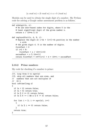 (a mod m) + (b mod m) ≡ a + b (mod m)
Modulo can be used to obtain the single digit of a number. My Python
code for solving a Google online assessment problem is as follows.
def nthdigit(n, x):
# We use zero-based index for digits, where 0 is the
# least significant digit of the given number x.
return x / 10**n % 10
def replace2for1(x, d, N, i):
# Replace the digit at i-th + (i+1)-th position in the number
x with
# the given digit d. N is the number of digits.
firstPart = 0
if i+2 < N:
firstPart = x / 10**(i+2)
secondPart = x % 10**(i)
return firstPart * 10**(i+1) + d * 10**i + secondPart
2.13.2 Prime numbers
My code for checking if a number is prime:
//1. Loop from 2 to sqrt(n)
//2. skip all numbers that are even, and
// numbers that are not multiples of
// 6+-1
bool isPrime(long n)
{
if (n < 2) return false;
if (n < 4) return true;
if (n % 2 == 0) return false;
if (n % 6 != 1 && n % 6 != 5) return false;
for (int i = 2; i <= sqrt(n); i++)
{
if (n % i == 0) return false;
}
return true;
}
57
 