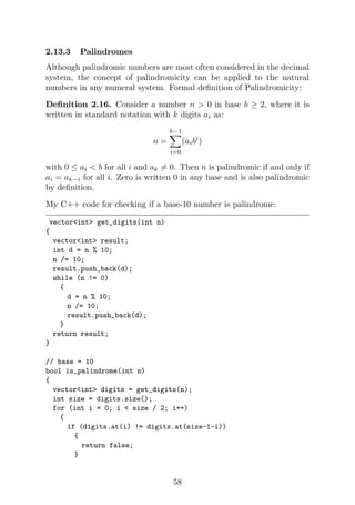 2.13.3 Palindromes
Although palindromic numbers are most often considered in the decimal
system, the concept of palindromicity can be applied to the natural
numbers in any numeral system. Formal definition of Palindromicity:
Definition 2.16. Consider a number n > 0 in base b ≥ 2, where it is
written in standard notation with k digits ai as:
n =
k−1
X
i=0
(aibi
)
with 0 ≤ ai < b for all i and ak 6= 0. Then n is palindromic if and only if
ai = ak−i for all i. Zero is written 0 in any base and is also palindromic
by definition.
My C++ code for checking if a base-10 number is palindrome:
vector<int> get_digits(int n)
{
vector<int> result;
int d = n % 10;
n /= 10;
result.push_back(d);
while (n != 0)
{
d = n % 10;
n /= 10;
result.push_back(d);
}
return result;
}
// base = 10
bool is_palindrome(int n)
{
vector<int> digits = get_digits(n);
int size = digits.size();
for (int i = 0; i < size / 2; i++)
{
if (digits.at(i) != digits.at(size-1-i))
{
return false;
}
58
 
