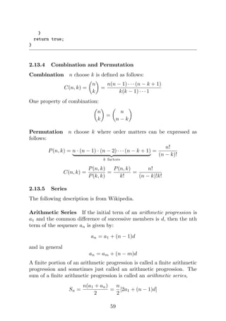 }
return true;
}
2.13.4 Combination and Permutation
Combination n choose k is defined as follows:
C(n, k) =

n
k

=
n(n − 1) · · · (n − k + 1)
k(k − 1) · · · 1
One property of combination:

n
k

=

n
n − k

Permutation n choose k where order matters can be expressed as
follows:
P(n, k) = n · (n − 1) · (n − 2) · · · (n − k + 1)
| {z }
k factors
=
n!
(n − k)!
C(n, k) =
P(n, k)
P(k, k)
=
P(n, k)
k!
=
n!
(n − k)!k!
2.13.5 Series
The following description is from Wikipedia.
Arithmetic Series If the initial term of an arithmetic progression is
a1 and the common difference of successive members is d, then the nth
term of the sequence an is given by:
an = a1 + (n − 1)d
and in general
an = am + (n − m)d
A finite portion of an arithmetic progression is called a finite arithmetic
progression and sometimes just called an arithmetic progression. The
sum of a finite arithmetic progression is called an arithmetic series,
Sn =
n(a1 + an)
2
=
n
2
[2a1 + (n − 1)d]
59
 
