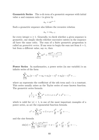 Geometric Series The n-th term of a geometric sequence with initial
value a and common ratio r is given by
an = arn−1
Such a geometric sequence also follows the recursive relation
an = ran−1
for every integer n ≥ 1. Generally, to check whether a given sequence is
geometric, one simply checks whether successive entries in the sequence
all have the same ratio. The sum of a finite geometric progression is
called an geometric series. If one were to begin the sum not from k = 1,
but from a different value, say m, then
n
X
k=m
ark
=
a(rm
− rn+1
)
1 − r
.
Power Series In mathematics, a power series (in one variable) is an
infinite series of the form
∞
X
n=0
an (x − c)
n
= a0 + a1(x − c)1
+ a2(x − c)2
+ . . .
where an represents the coefficient of the nth term and c is a constant.
This series usually arises as the Taylor series of some known function.
The geometric series formula
1
1 − x
=
∞
X
n=0
xn
= 1 + x + x2
+ x3
+ · · · ,
which is valid for |x|  1, is one of the most important examples of a
power series, as are the exponential function formula
ex
=
∞
X
n=0
xn
n!
= 1 + x +
x2
2!
+
x3
3!
+ · · · ,
and the sine formula
sin(x) =
∞
X
n=0
(−1)n
x2n+1
(2n + 1)!
= x −
x3
3!
+
x5
5!
−
x7
7!
+ · · · ,
60
 