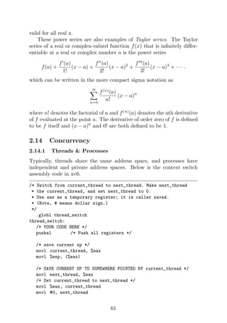 valid for all real x.
These power series are also examples of Taylor series. The Taylor
series of a real or complex-valued function f(x) that is infinitely differ-
entiable at a real or complex number a is the power series
f(a) +
f0
(a)
1!
(x − a) +
f00
(a)
2!
(x − a)2
+
f000
(a)
3!
(x − a)3
+ · · · .
which can be written in the more compact sigma notation as
∞
X
n=0
f(n)
(a)
n!
(x − a)n
where n! denotes the factorial of n and f(n)
(a) denotes the nth derivative
of f evaluated at the point a. The derivative of order zero of f is defined
to be f itself and (x − a)0
and 0! are both defined to be 1.
2.14 Concurrency
2.14.1 Threads  Processes
Typically, threads share the same address space, and processes have
independent and private address spaces. Below is the context switch
assembly code in xv6.
/* Switch from current_thread to next_thread. Make next_thread
* the current_thread, and set next_thread to 0.
* Use eax as a temporary register; it is caller saved.
* (Note, # means dollar sign.)
*/
.globl thread_switch
thread_switch:
/* YOUR CODE HERE */
pushal /* Push all registers */
/* save current sp */
movl current_thread, %eax
movl %esp, (%eax)
/* SAVE CURRENT SP TO SOMEWHERE POINTED BY current_thread */
movl next_thread, %eax
/* Set current_thread to next_thread */
movl %eax, current_thread
movl #0, next_thread
61
 