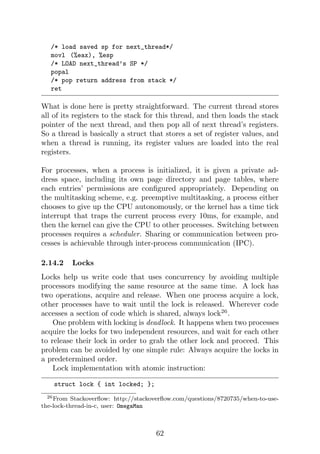 /* load saved sp for next_thread*/
movl (%eax), %esp
/* LOAD next_thread’s SP */
popal
/* pop return address from stack */
ret
What is done here is pretty straightforward. The current thread stores
all of its registers to the stack for this thread, and then loads the stack
pointer of the next thread, and then pop all of next thread’s registers.
So a thread is basically a struct that stores a set of register values, and
when a thread is running, its register values are loaded into the real
registers.
For processes, when a process is initialized, it is given a private ad-
dress space, including its own page directory and page tables, where
each entries’ permissions are configured appropriately. Depending on
the multitasking scheme, e.g. preemptive multitasking, a process either
chooses to give up the CPU autonomously, or the kernel has a time tick
interrupt that traps the current process every 10ms, for example, and
then the kernel can give the CPU to other processes. Switching between
processes requires a scheduler. Sharing or communication between pro-
cesses is achievable through inter-process communication (IPC).
2.14.2 Locks
Locks help us write code that uses concurrency by avoiding multiple
processors modifying the same resource at the same time. A lock has
two operations, acquire and release. When one process acquire a lock,
other processes have to wait until the lock is released. Wherever code
accesses a section of code which is shared, always lock26
.
One problem with locking is deadlock. It happens when two processes
acquire the locks for two independent resources, and wait for each other
to release their lock in order to grab the other lock and proceed. This
problem can be avoided by one simple rule: Always acquire the locks in
a predetermined order.
Lock implementation with atomic instruction:
struct lock { int locked; };
26From Stackoverflow: http://stackoverflow.com/questions/8720735/when-to-use-
the-lock-thread-in-c, user: OmegaMan
62
 