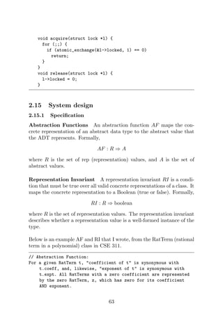 void acquire(struct lock *l) {
for (;;) {
if (atomic_exchange(l-locked, 1) == 0)
return;
}
}
void release(struct lock *l) {
l-locked = 0;
}
2.15 System design
2.15.1 Specification
Abstraction Functions An abstraction function AF maps the con-
crete representation of an abstract data type to the abstract value that
the ADT represents. Formally,
AF : R ⇒ A
where R is the set of rep (representation) values, and A is the set of
abstract values.
Representation Invariant A representation invariant RI is a condi-
tion that must be true over all valid concrete representations of a class. It
maps the concrete representation to a Boolean (true or false). Formally,
RI : R ⇒ boolean
where R is the set of representation values. The representation invariant
describes whether a representation value is a well-formed instance of the
type.
Below is an example AF and RI that I wrote, from the RatTerm (rational
term in a polynomial) class in CSE 311.
// Abstraction Function:
For a given RatTerm t, coefficient of t is synonymous with
t.coeff, and, likewise, exponent of t is synonymous with
t.expt. All RatTerms with a zero coefficient are represented
by the zero RatTerm, z, which has zero for its coefficient
AND exponent.
63
 