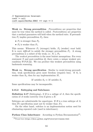 // Representation Invariant:
coeff != null
coeff.equals(RatNum.ZERO) == expt == 0
Weak vs. Strong precondition Preconditions are properties that
must be true when the method is called. Postconditions are properties
that a method guarantees will hold when the method exits. If precondi-
tion P1 implies precondition P2, then:
• P1 is stronger than P2.
• P2 is weaker than P1.
This means: Whenever P1 (stronger) holds, P2 (weaker) must hold.
It is more difficult to satisfy the stronger precondition P1. A strong
precondition is a subset of the weak, i.e. P1 ⊆ P2.
The weakest precondition is the most lenient assumptions. For every
statement S and post-condition Q, there exists a unique weakest pre-
condition WP(S, Q). We can produce this weakest precondition using
backwards reasoning.
Weak vs. Strong specification Similar to weak/strong precondi-
tion, weak specification gives more freedom (requires less). If S1 is
weaker than S2, then for any implementation M,
M satisfies S2 ⇒ M satisfies S1
Some specifications may be incomparable.
2.15.2 Subtyping and Subclasses
Definition 2.17 (Subtyping). if B is a subtype of A, then the specifi-
cation of A works correctly even if given a B.
Subtypes are substitutable for supertypes. If B is a true subtype of A,
then B’s specification must not be weaker than A’s.
On the other hand, subclass is an implementation notion used for
eliminating repeated code (used in inheritance).
Python Class Inheritance According to Python Documentation27
:
27Found here https://docs.python.org/2/tutorial/classes.html
64
 