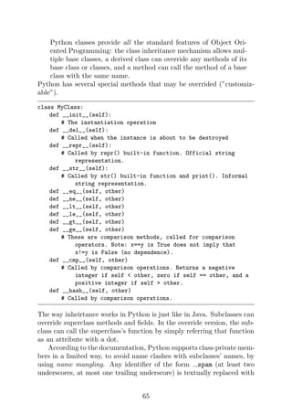 Python classes provide all the standard features of Object Ori-
ented Programming: the class inheritance mechanism allows mul-
tiple base classes, a derived class can override any methods of its
base class or classes, and a method can call the method of a base
class with the same name.
Python has several special methods that may be overrided (”customiz-
able”).
class MyClass:
def __init__(self):
# The instantiation operation
def __del__(self):
# Called when the instance is about to be destroyed
def __repr__(self):
# Called by repr() built-in function. Official string
representation.
def __str__(self):
# Called by str() built-in function and print(). Informal
string representation.
def __eq__(self, other)
def __ne__(self, other)
def __lt__(self, other)
def __le__(self, other)
def __gt__(self, other)
def __ge__(self, other)
# These are comparison methods, called for comparison
operators. Note: x==y is True does not imply that
x!=y is False (no dependence).
def __cmp__(self, other)
# Called by comparison operations. Returns a negative
integer if self  other, zero if self == other, and a
positive integer if self  other.
def __hash__(self, other)
# Called by comparison operations.
The way inheirtance works in Python is just like in Java. Subclasses can
override superclass methods and fields. In the override version, the sub-
class can call the superclass’s function by simply referring that function
as an attribute with a dot.
According to the documentation, Python supports class-private mem-
bers in a limited way, to avoid name clashes with subclasses’ names, by
using name mangling. Any identifier of the form spam (at least two
underscores, at most one trailing underscore) is textually replaced with
65
 