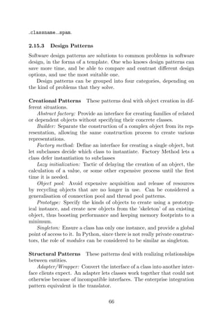 classname spam.
2.15.3 Design Patterns
Software design patterns are solutions to common problems in software
design, in the forma of a template. One who knows design patterns can
save more time, and be able to compare and contrast different design
options, and use the most suitable one.
Design patterns can be grouped into four categories, depending on
the kind of problems that they solve.
Creational Patterns These patterns deal with object creation in dif-
ferent situations.
Abstract factory: Provide an interface for creating families of related
or dependent objects without specifying their concrete classes.
Builder: Separate the construction of a complex object from its rep-
resentation, allowing the same construction process to create various
representations.
Factory method: Define an interface for creating a single object, but
let subclasses decide which class to instantiate. Factory Method lets a
class defer instantiation to subclasses
Lazy initialization: Tactic of delaying the creation of an object, the
calculation of a value, or some other expensive process until the first
time it is needed.
Object pool: Avoid expensive acquisition and release of resources
by recycling objects that are no longer in use. Can be considered a
generalisation of connection pool and thread pool patterns.
Prototype: Specify the kinds of objects to create using a prototyp-
ical instance, and create new objects from the ’skeleton’ of an existing
object, thus boosting performance and keeping memory footprints to a
minimum.
Singleton: Ensure a class has only one instance, and provide a global
point of access to it. In Python, since there is not really private construc-
tors, the role of modules can be considered to be similar as singleton.
Structural Patterns These patterns deal with realizing relationships
between entities.
Adapter/Wrapper: Convert the interface of a class into another inter-
face clients expect. An adapter lets classes work together that could not
otherwise because of incompatible interfaces. The enterprise integration
pattern equivalent is the translator.
66
 